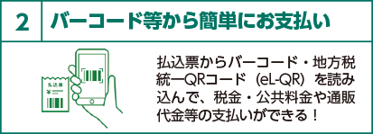 2 バーコード等から簡単にお支払い　払込票からバーコード・地方税統一QRコード（eL-QR）を読み込んで、税金・公共料金や通販代金等の支払いができる！