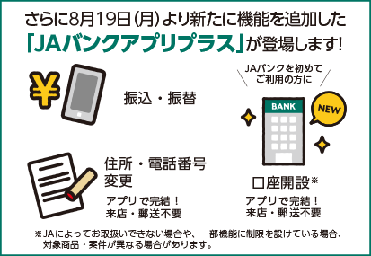 さらに8月19日（月）より新たに機能を追加した「JAバンクアプリプラス」が登場します！振込・振替、住所・電話番号変更、口座開設がアプリで完結！来店・郵送は不要です。※JAによってお取扱いできない場合や、一部機能に制限を設けている場合、対象商品・案件が異なる場合があります。