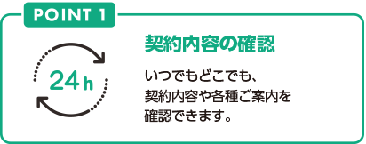 POINT1 契約内容の確認 いつでもどこでも、契約内容や各種ご案内を確認できます。