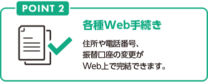 POINT2 各種Web手続き 住所や電話番号、振替口座の変更がWeb上で完結できます。