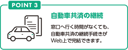 POINT3 自動車共済の継続 窓口へ行く時間がなくても、自動車共済の継続手続きがWeb上で完結できます。